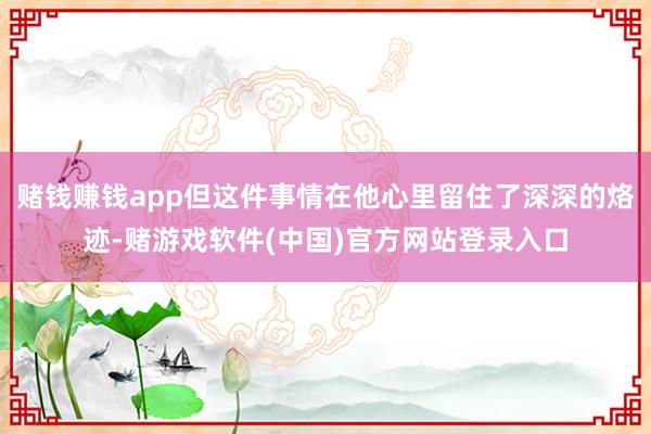 赌钱赚钱app但这件事情在他心里留住了深深的烙迹-赌游戏软件(中国)官方网站登录入口