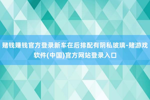 赌钱赚钱官方登录新车在后排配有阴私玻璃-赌游戏软件(中国)官方网站登录入口