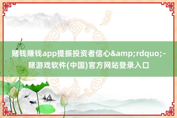 赌钱赚钱app提振投资者信心&rdquo;-赌游戏软件(中国)官方网站登录入口