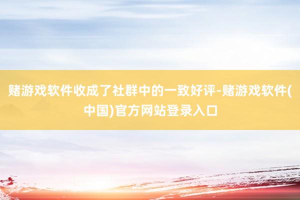 赌游戏软件收成了社群中的一致好评-赌游戏软件(中国)官方网站登录入口