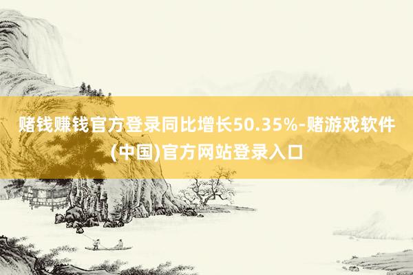 赌钱赚钱官方登录同比增长50.35%-赌游戏软件(中国)官方网站登录入口
