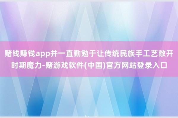 赌钱赚钱app并一直勤勉于让传统民族手工艺敞开时期魔力-赌游戏软件(中国)官方网站登录入口