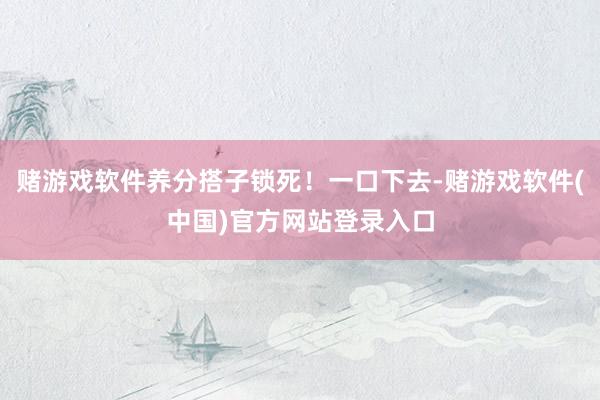 赌游戏软件养分搭子锁死！一口下去-赌游戏软件(中国)官方网站登录入口