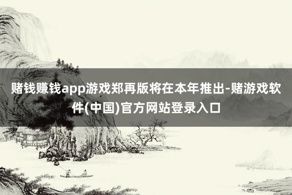 赌钱赚钱app游戏郑再版将在本年推出-赌游戏软件(中国)官方网站登录入口