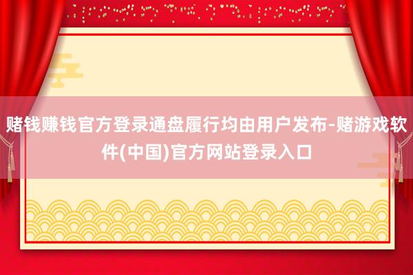 赌钱赚钱官方登录通盘履行均由用户发布-赌游戏软件(中国)官方网站登录入口
