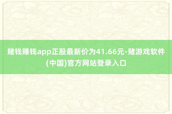 赌钱赚钱app正股最新价为41.66元-赌游戏软件(中国)官方网站登录入口