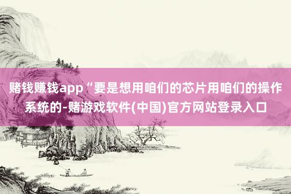 赌钱赚钱app“要是想用咱们的芯片用咱们的操作系统的-赌游戏软件(中国)官方网站登录入口