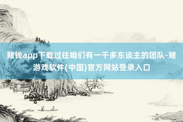 赌钱app下载过往咱们有一千多东谈主的团队-赌游戏软件(中国)官方网站登录入口