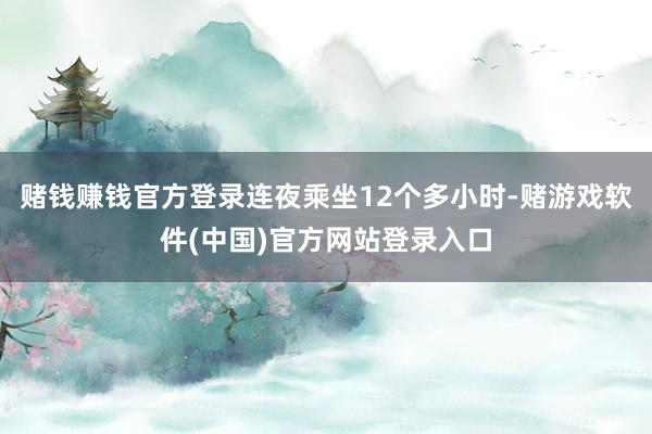 赌钱赚钱官方登录连夜乘坐12个多小时-赌游戏软件(中国)官方网站登录入口