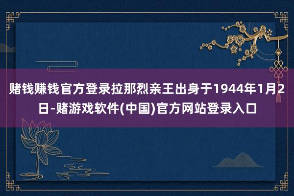 赌钱赚钱官方登录拉那烈亲王出身于1944年1月2日-赌游戏软件(中国)官方网站登录入口
