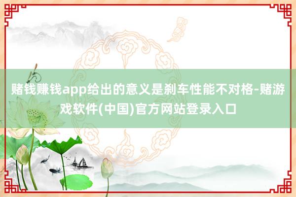 赌钱赚钱app给出的意义是刹车性能不对格-赌游戏软件(中国)官方网站登录入口