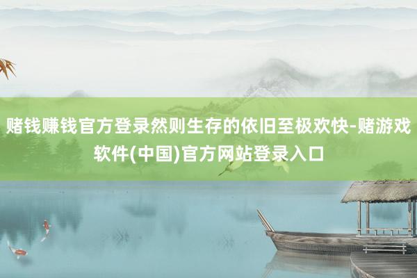 赌钱赚钱官方登录然则生存的依旧至极欢快-赌游戏软件(中国)官方网站登录入口