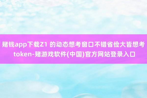 赌钱app下载Z1 的动态想考窗口不错省俭大皆想考 token-赌游戏软件(中国)官方网站登录入口