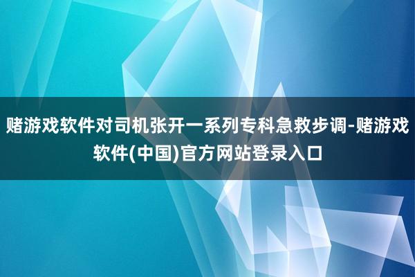 赌游戏软件对司机张开一系列专科急救步调-赌游戏软件(中国)官方网站登录入口