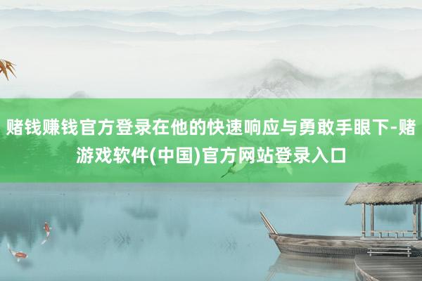 赌钱赚钱官方登录在他的快速响应与勇敢手眼下-赌游戏软件(中国)官方网站登录入口