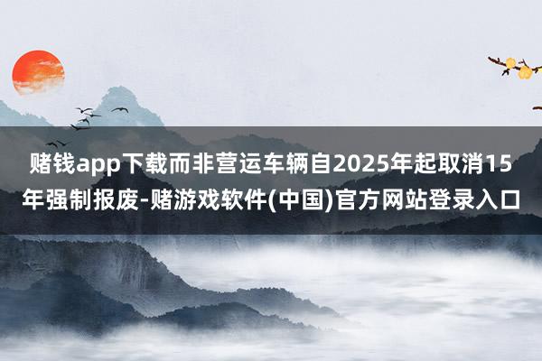 赌钱app下载而非营运车辆自2025年起取消15年强制报废-赌游戏软件(中国)官方网站登录入口