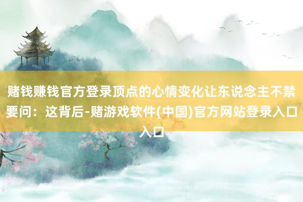 赌钱赚钱官方登录顶点的心情变化让东说念主不禁要问：这背后-赌游戏软件(中国)官方网站登录入口