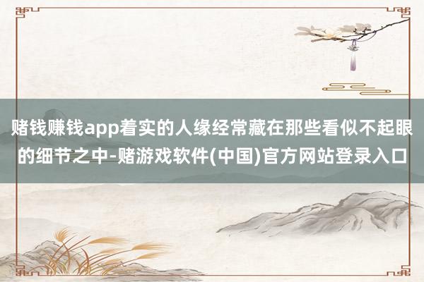 赌钱赚钱app着实的人缘经常藏在那些看似不起眼的细节之中-赌游戏软件(中国)官方网站登录入口