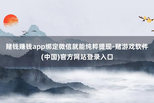 赌钱赚钱app绑定微信就能纯粹提现-赌游戏软件(中国)官方网站登录入口