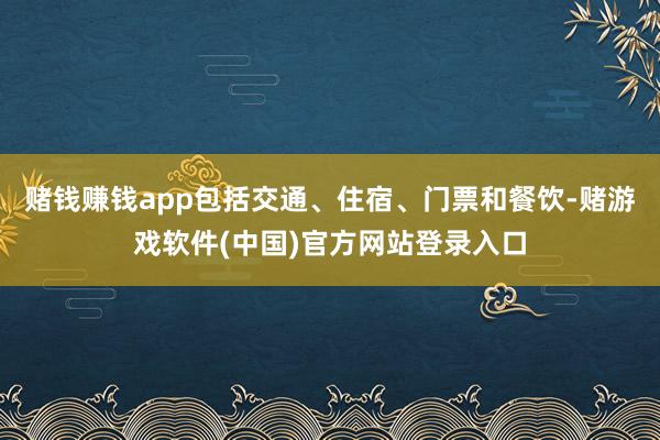赌钱赚钱app包括交通、住宿、门票和餐饮-赌游戏软件(中国)官方网站登录入口