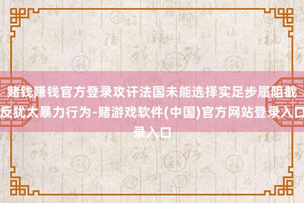 赌钱赚钱官方登录攻讦法国未能选择实足步履阻截反犹太暴力行为-赌游戏软件(中国)官方网站登录入口