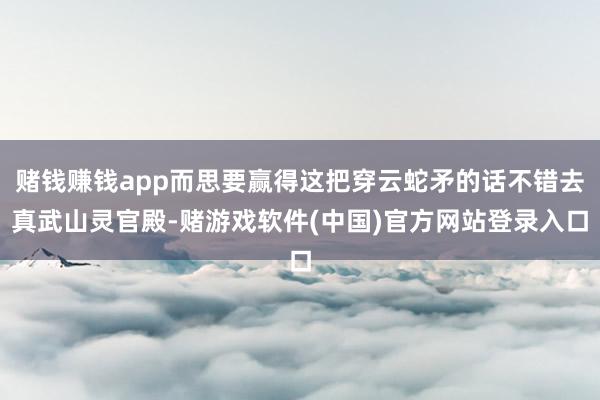 赌钱赚钱app而思要赢得这把穿云蛇矛的话不错去真武山灵官殿-赌游戏软件(中国)官方网站登录入口