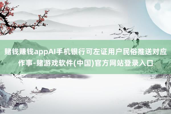 赌钱赚钱appAI手机银行可左证用户民俗推送对应作事-赌游戏软件(中国)官方网站登录入口