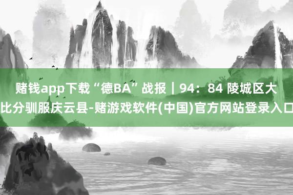 赌钱app下载“德BA”战报｜94：84 陵城区大比分驯服庆云县-赌游戏软件(中国)官方网站登录入口