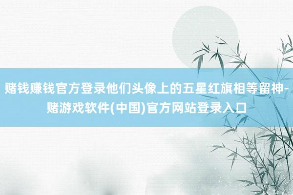 赌钱赚钱官方登录他们头像上的五星红旗相等留神-赌游戏软件(中国)官方网站登录入口