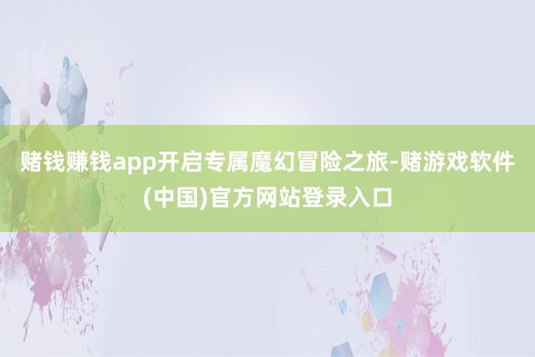 赌钱赚钱app开启专属魔幻冒险之旅-赌游戏软件(中国)官方网站登录入口
