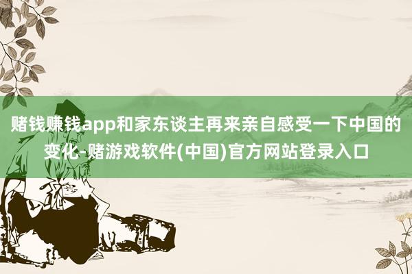 赌钱赚钱app和家东谈主再来亲自感受一下中国的变化-赌游戏软件(中国)官方网站登录入口