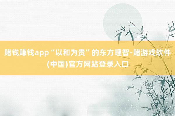 赌钱赚钱app“以和为贵”的东方理智-赌游戏软件(中国)官方网站登录入口