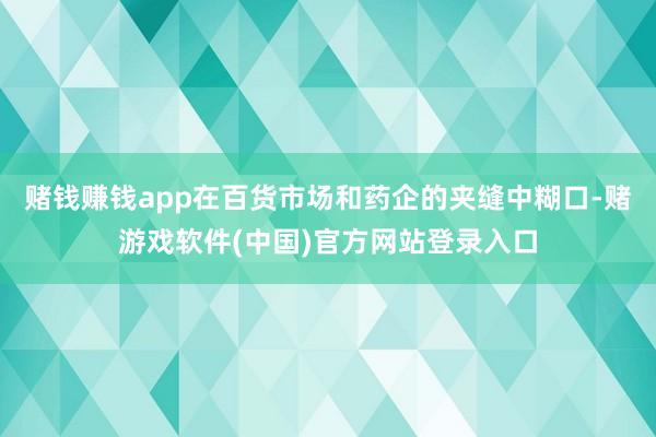 赌钱赚钱app在百货市场和药企的夹缝中糊口-赌游戏软件(中国)官方网站登录入口