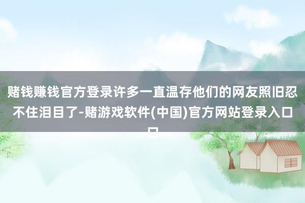 赌钱赚钱官方登录许多一直温存他们的网友照旧忍不住泪目了-赌游戏软件(中国)官方网站登录入口