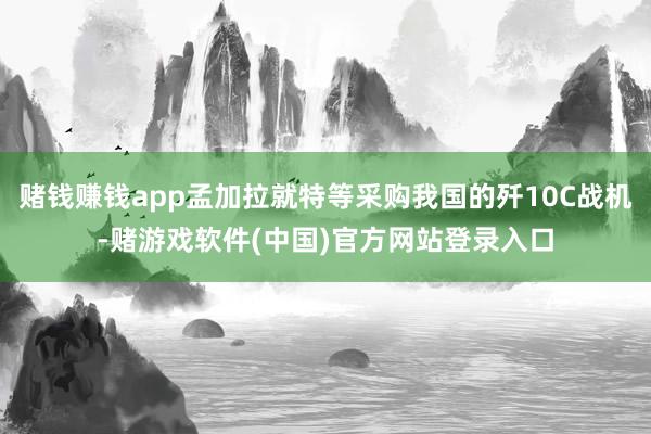 赌钱赚钱app孟加拉就特等采购我国的歼10C战机-赌游戏软件(中国)官方网站登录入口