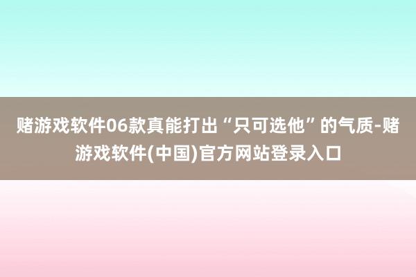 赌游戏软件06款真能打出“只可选他”的气质-赌游戏软件(中国)官方网站登录入口