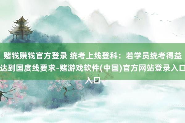赌钱赚钱官方登录 统考上线登科：若学员统考得益达到国度线要求-赌游戏软件(中国)官方网站登录入口
