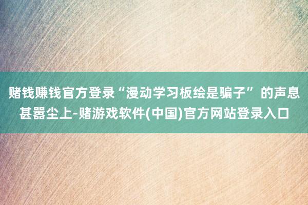 赌钱赚钱官方登录“漫动学习板绘是骗子” 的声息甚嚣尘上-赌游戏软件(中国)官方网站登录入口