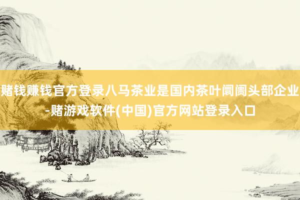 赌钱赚钱官方登录八马茶业是国内茶叶阛阓头部企业-赌游戏软件(中国)官方网站登录入口