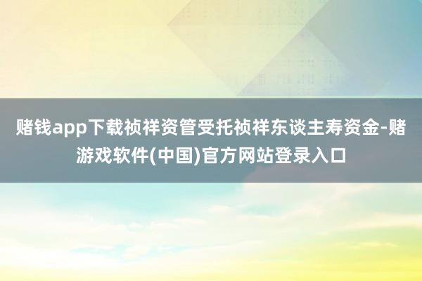 赌钱app下载祯祥资管受托祯祥东谈主寿资金-赌游戏软件(中国)官方网站登录入口