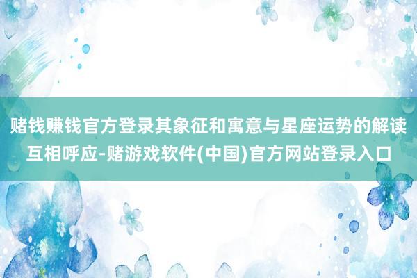 赌钱赚钱官方登录其象征和寓意与星座运势的解读互相呼应-赌游戏软件(中国)官方网站登录入口