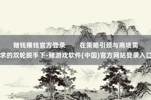 赌钱赚钱官方登录        在策略引颈与商场需求的双轮脱手下-赌游戏软件(中国)官方网站登录入口