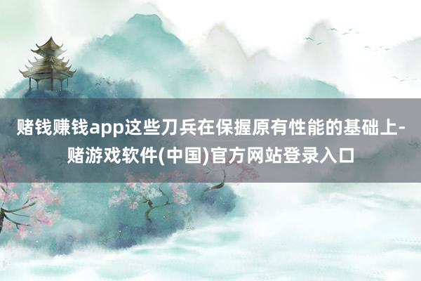 赌钱赚钱app这些刀兵在保握原有性能的基础上-赌游戏软件(中国)官方网站登录入口