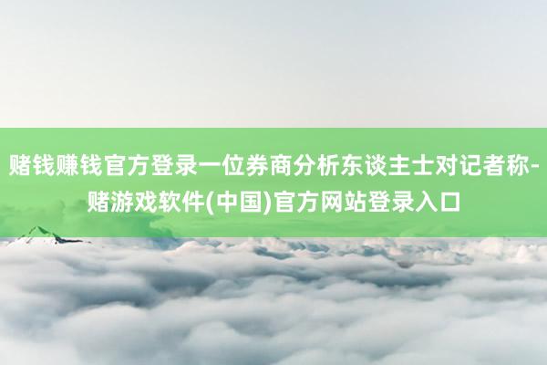 赌钱赚钱官方登录一位券商分析东谈主士对记者称-赌游戏软件(中国)官方网站登录入口