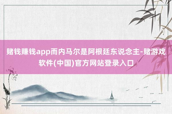 赌钱赚钱app而内马尔是阿根廷东说念主-赌游戏软件(中国)官方网站登录入口