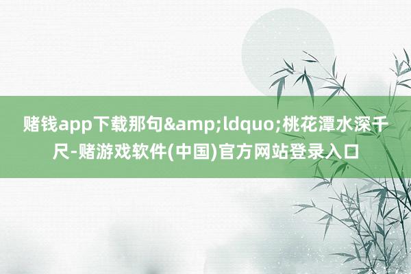 赌钱app下载那句&ldquo;桃花潭水深千尺-赌游戏软件(中国)官方网站登录入口