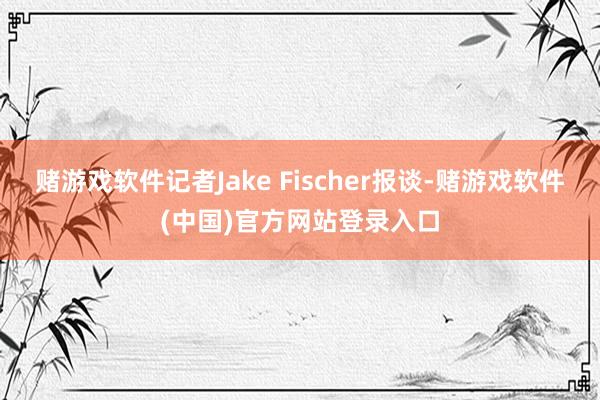 赌游戏软件记者Jake Fischer报谈-赌游戏软件(中国)官方网站登录入口