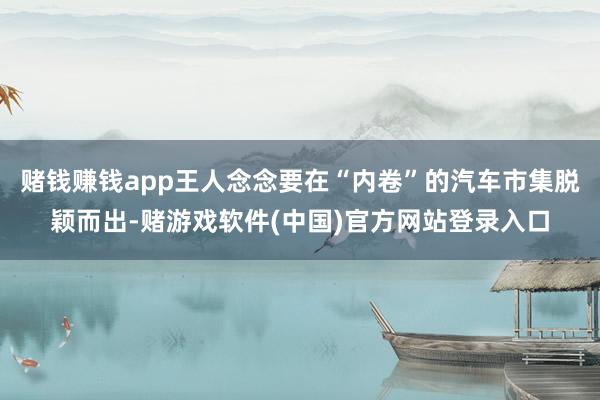 赌钱赚钱app王人念念要在“内卷”的汽车市集脱颖而出-赌游戏软件(中国)官方网站登录入口