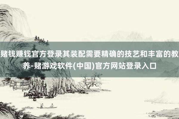 赌钱赚钱官方登录其装配需要精确的技艺和丰富的教养-赌游戏软件(中国)官方网站登录入口