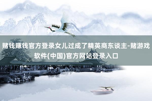 赌钱赚钱官方登录女儿过成了精英商东谈主-赌游戏软件(中国)官方网站登录入口